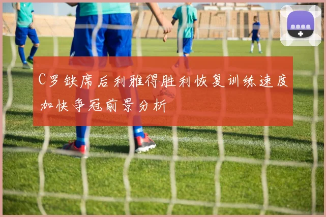 C罗缺席后利雅得胜利恢复训练速度加快争冠前景分析