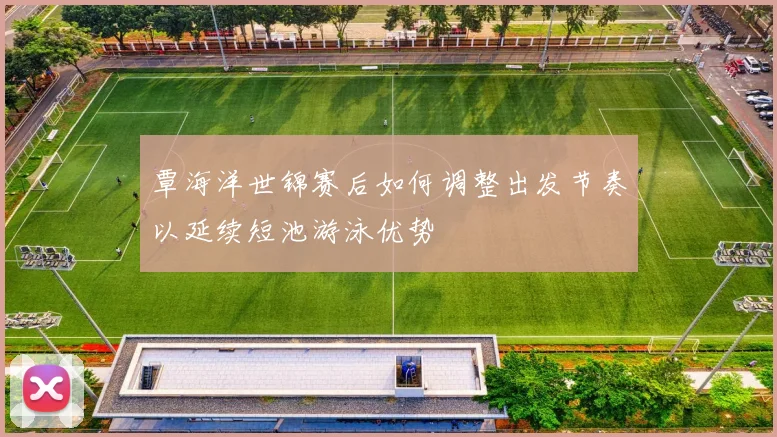 覃海洋世锦赛后如何调整出发节奏以延续短池游泳优势