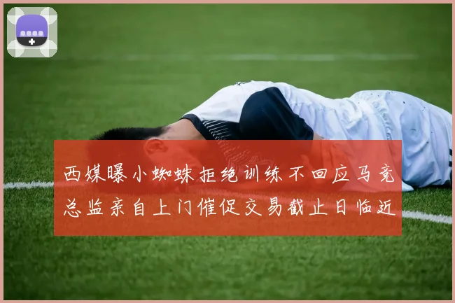西媒曝小蜘蛛拒绝训练不回应马竞总监亲自上门催促交易截止日临近