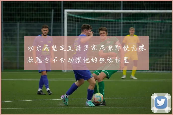 切尔西坚定支持罗塞尼尔即使无缘欧冠也不会动摇他的教练位置