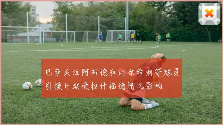 巴萨关注阿布德和比尔希利等球员引援计划受拉什福德情况影响