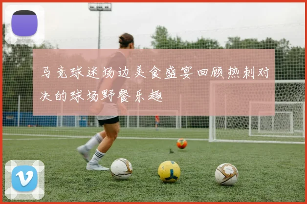 马竞球迷场边美食盛宴回顾热刺对决的球场野餐乐趣