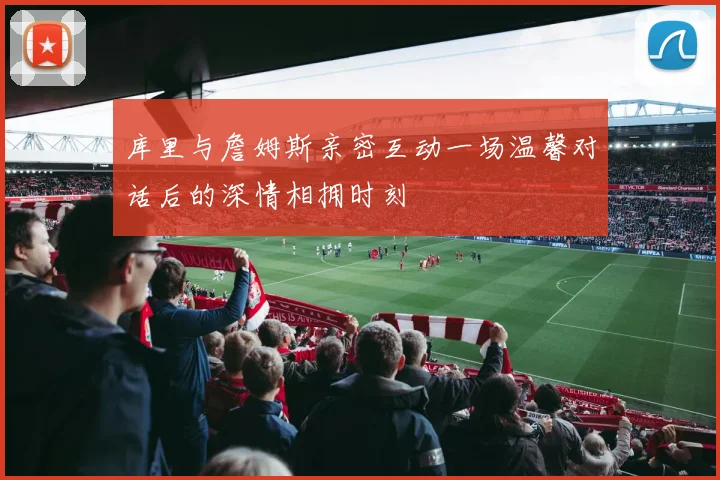库里与詹姆斯亲密互动一场温馨对话后的深情相拥时刻