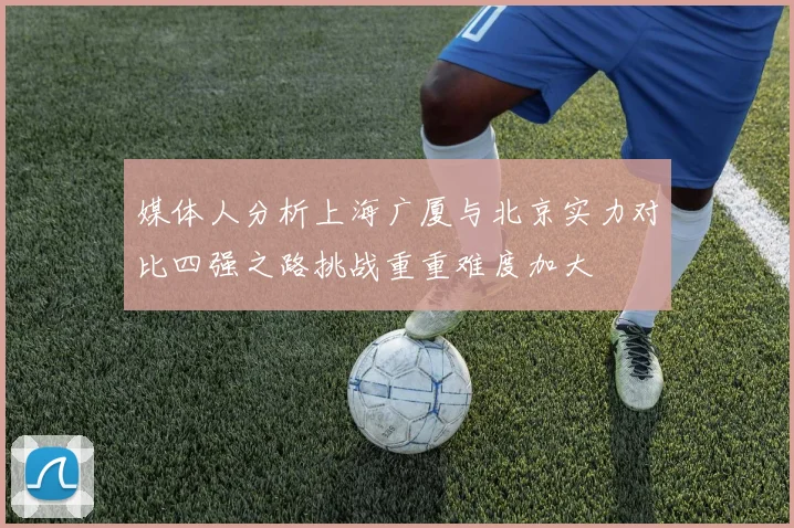 媒体人分析上海广厦与北京实力对比四强之路挑战重重难度加大