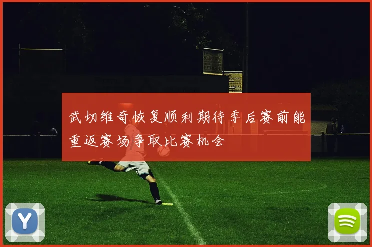 武切维奇恢复顺利期待季后赛前能重返赛场争取比赛机会