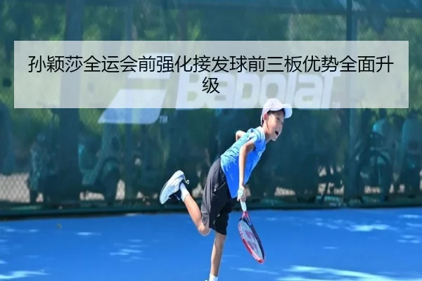 孙颖莎全运会前强化接发球前三板优势全面升级