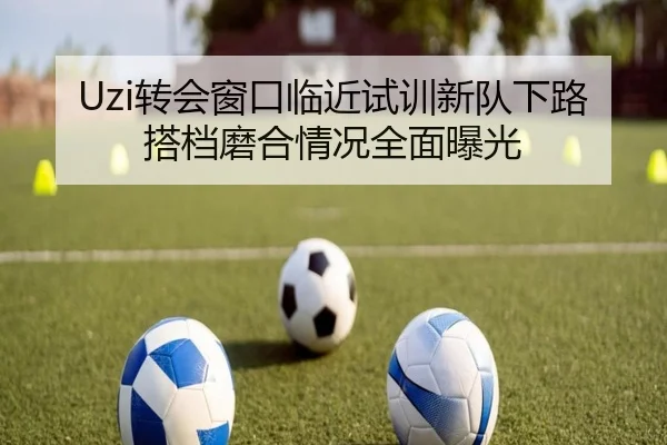 Uzi转会窗口临近试训新队下路搭档磨合情况全面曝光